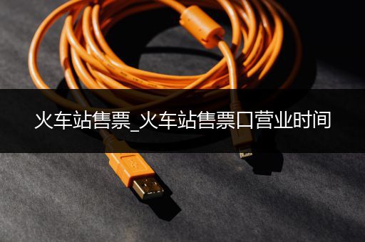 火车站售票_火车站售票口营业时间